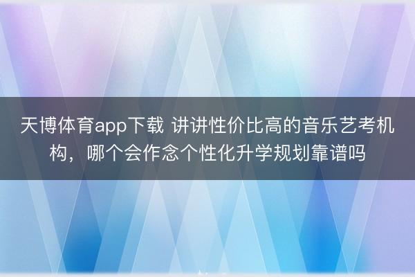 天博体育app下载 讲讲性价比高的音乐艺考机构，哪个会作念个性化升学规划靠谱吗