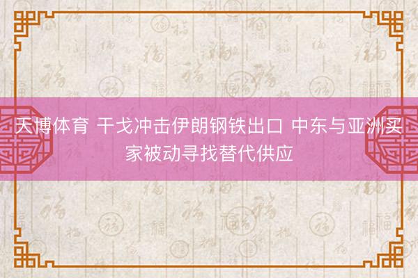 天博体育 干戈冲击伊朗钢铁出口 中东与亚洲买家被动寻找替代供应