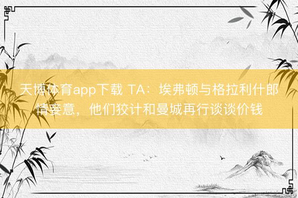天博体育app下载 TA:埃弗顿与格拉利什郎情妾意,他们狡计和曼城再行谈谈价钱