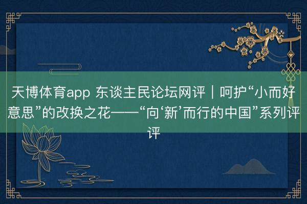 天博体育app 东谈主民论坛网评|呵护“小而好意思”的改换之花——“向‘新’而行的中国”系列评