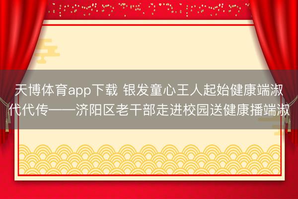 天博体育app下载 银发童心王人起始健康端淑代代传——济阳区老干部走进校园送健康播端淑