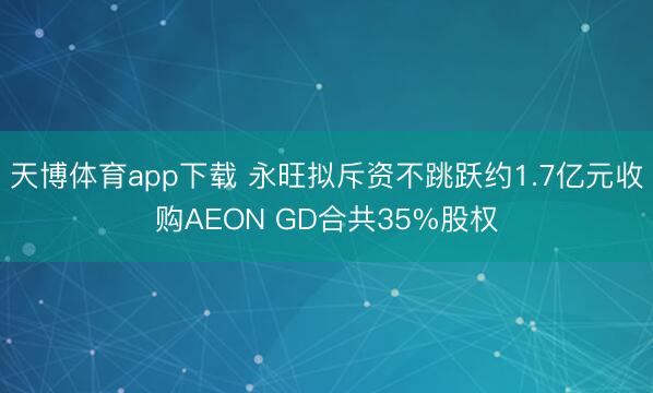天博体育app下载 永旺拟斥资不跳跃约1.7亿元收购AEON GD合共35%股权