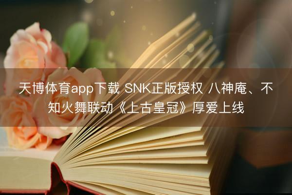 天博体育app下载 SNK正版授权 八神庵、不知火舞联动《上古皇冠》厚爱上线