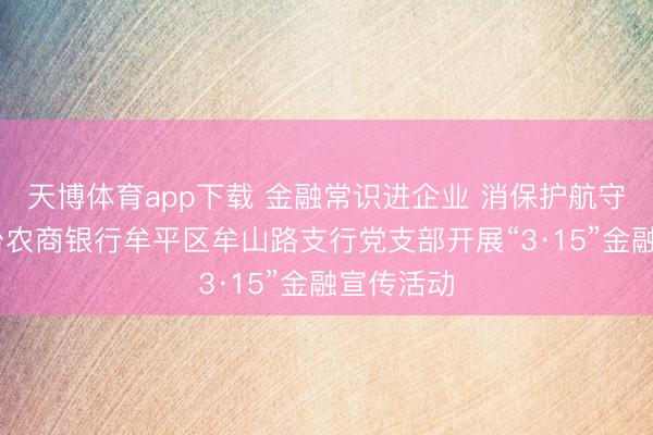 天博体育app下载 金融常识进企业 消保护航守安全 烟台农商银行牟平区牟山路支行党支部开展“3·15”金融宣传活动