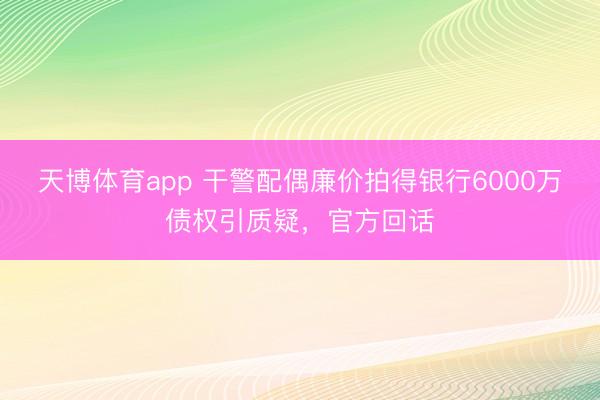 天博体育app 干警配偶廉价拍得银行6000万债权引质疑，官方回话