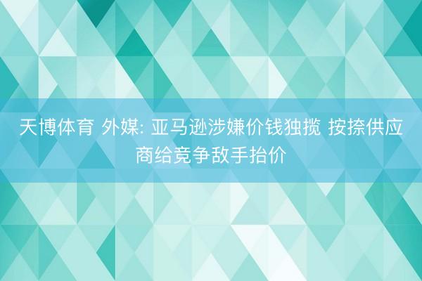 天博体育 外媒: 亚马逊涉嫌价钱独揽 按捺供应商给竞争敌手抬价