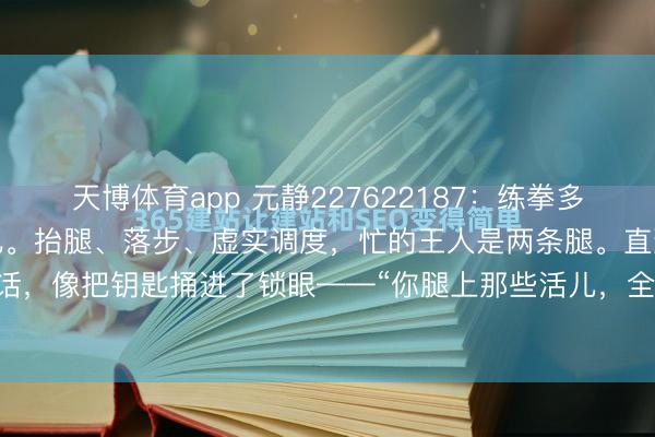 天博体育app 元静227622187：练拳多年，一直认为是腿在步碾儿。抬腿、落步、虚实调度，忙的王人是两条腿。直到师傅那天说了句话，像把钥匙捅进了锁眼——“你腿上那些活儿，全是胯给的。”懵了。胯不即是屁股吗？屁股...