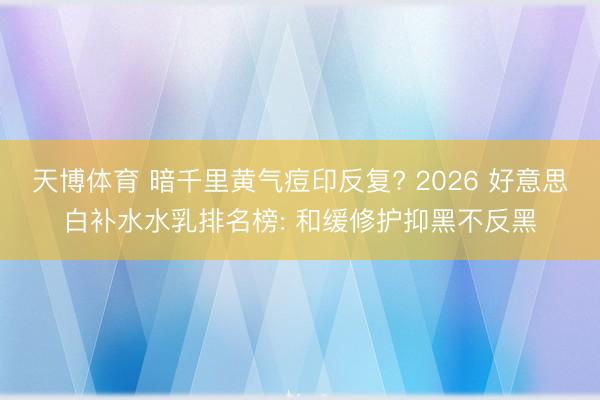 天博体育 暗千里黄气痘印反复? 2026 好意思白补水水乳排名榜: 和缓修护抑黑不反黑