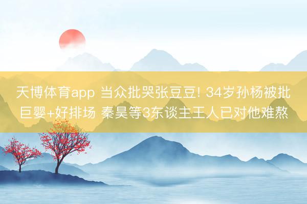 天博体育app 当众批哭张豆豆! 34岁孙杨被批巨婴+好排场 秦昊等3东谈主王人已对他难熬