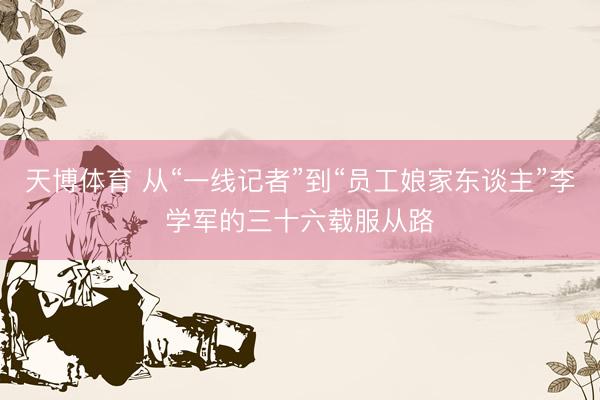 天博体育 从“一线记者”到“员工娘家东谈主”李学军的三十六载服从路