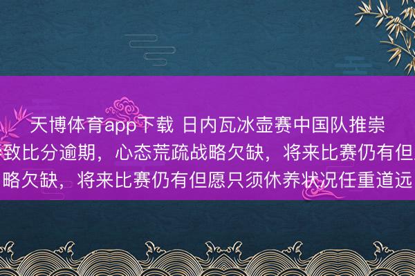 天博体育app下载 日内瓦冰壶赛中国队推崇惨淡，开局接连作假导致比分逾期，心态荒疏战略欠缺，将来比赛仍有但愿只须休养状况任重道远
