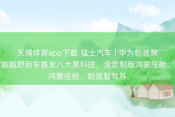 天博体育app下载 猛士汽车 | 华为乾崑聚首筹谋：智能越野新车首发八大黑科技，含定制版鸿蒙座舱、乾崑智驾等