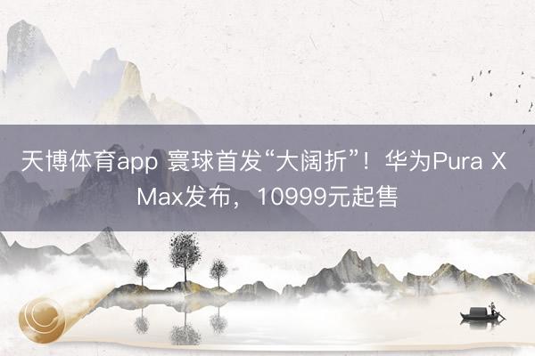 天博体育app 寰球首发“大阔折”！华为Pura X Max发布，10999元起售