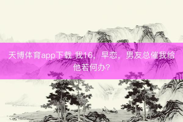 天博体育app下载 我16，早恋，男友总催我给他若何办？