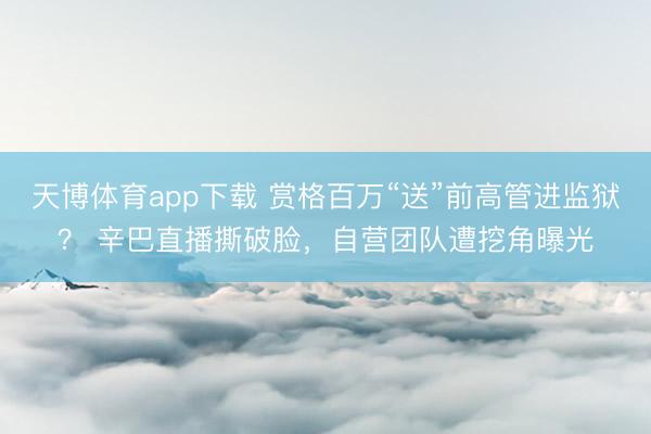 天博体育app下载 赏格百万“送”前高管进监狱？ 辛巴直播撕破脸，自营团队遭挖角曝光