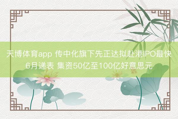 天博体育app 传中化旗下先正达拟赴港IPO最快6月递表 集资50亿至100亿好意思元