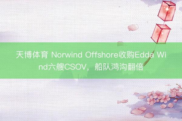 天博体育 Norwind Offshore收购Edda Wind六艘CSOV，船队鸿沟翻倍