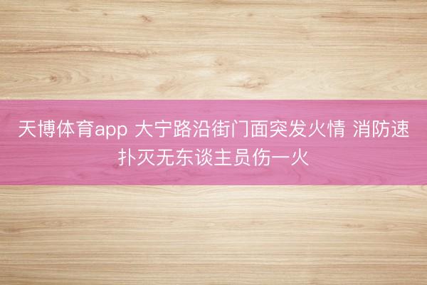 天博体育app 大宁路沿街门面突发火情 消防速扑灭无东谈主员伤一火