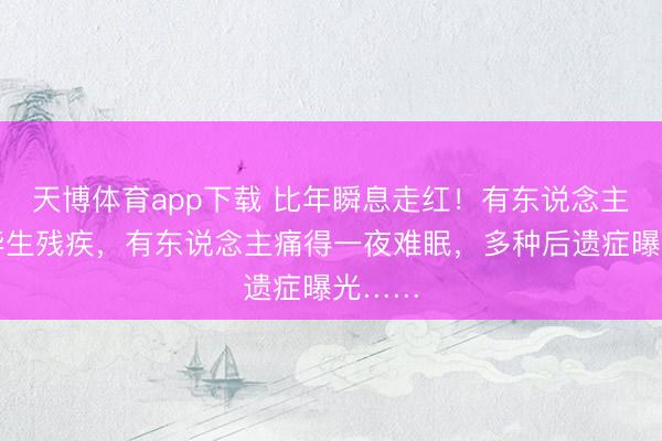 天博体育app下载 比年瞬息走红！有东说念主落下毕生残疾，有东说念主痛得一夜难眠，多种后遗症曝光……