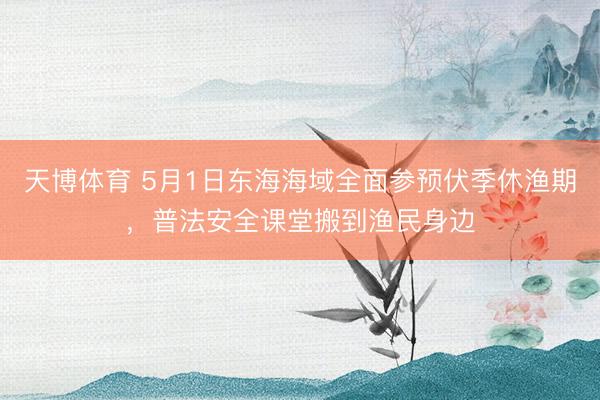 天博体育 5月1日东海海域全面参预伏季休渔期，普法安全课堂搬到渔民身边