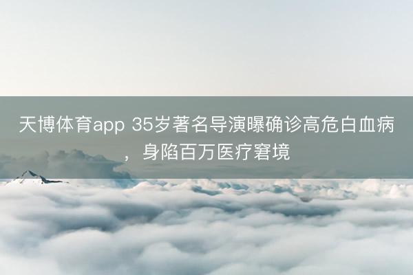 天博体育app 35岁著名导演曝确诊高危白血病，身陷百万医疗窘境