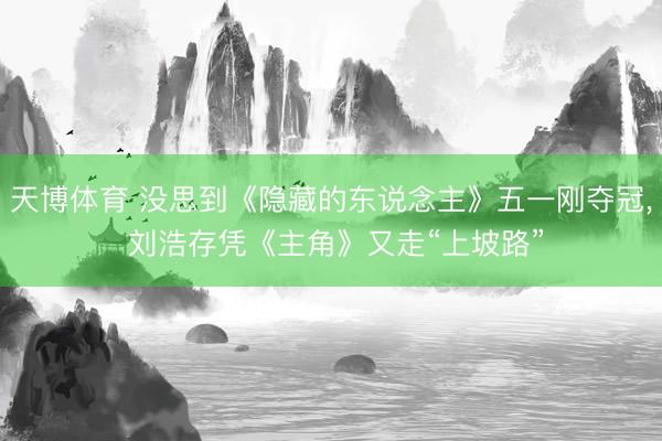 天博体育 没思到《隐藏的东说念主》五一刚夺冠， 刘浩存凭《主角》又走“上坡路”